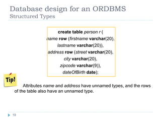 Database design for an ORDBMS
Structured Types
create table person r (
name row (firstname varchar(20),
lastname varchar(20)),
address row (street varchar(20),
city varchar(20),
zipcode varchar(9)),
dateOfBirth date);
 Attributes name and address have unnamed types, and the rows
of the table also have an unnamed type.
19
19
 