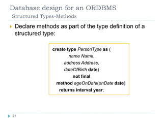 Database design for an ORDBMS
Structured Types-Methods
 Declare methods as part of the type definition of a
structured type:
create type PersonType as (
name Name,
address Address,
dateOfBirth date)
not final
method ageOnDate(onDate date)
returns interval year;
21
 