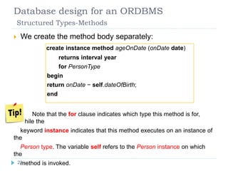 Database design for an ORDBMS
Structured Types-Methods
 We create the method body separately:
create instance method ageOnDate (onDate date)
returns interval year
for PersonType
begin
return onDate − self.dateOfBirth;
end
 Note that the for clause indicates which type this method is for,
while the
keyword instance indicates that this method executes on an instance of
the
Person type. The variable self refers to the Person instance on which
the
method is invoked.22
 