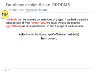 Database design for an ORDBMS
Structured Types-Methods
Methods can be invoked on instances of a type. If we had created a
table person of type PersonType, we could invoke the method
ageOnDate() as illustrated below, to find the age of each person.
select name.lastname, ageOnDate(current date)
from person;
23
 