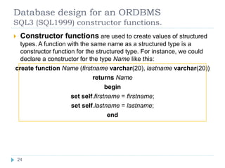Database design for an ORDBMS
SQL3 (SQL1999) constructor functions.
 Constructor functions are used to create values of structured
types. A function with the same name as a structured type is a
constructor function for the structured type. For instance, we could
declare a constructor for the type Name like this:
create function Name (firstname varchar(20), lastname varchar(20))
returns Name
begin
set self.firstname = firstname;
set self.lastname = lastname;
end
24
24
 