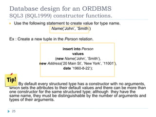Database design for an ORDBMS
SQL3 (SQL1999) constructor functions.
 Use the following statement to create value for type name.
Name(’John’, ’Smith’)
Ex : Create a new tuple in the Person relation.
insert into Person
values
(new Name(’John’, ’Smith’),
new Address(’20 Main St’, ’New York’, ’11001’),
date ’1960-8-22’);
By default every structured type has a constructor with no arguments,
which sets the attributes to their default values and there can be more than
one constructor for the same structured type; although they have the
same name, they must be distinguishable by the number of arguments and
types of their arguments.
25
 