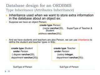 Database design for an ORDBMS
Type Inheritance (Attributes Inheritance)
 Inheritance used when we want to store extra information
in the database about an object ex:
 Suppose we have an object Person:
create type Person
(name varchar(20), SuperType of Teacher &
Student
address varchar(20));
 And we have students and teachers are also Person, we can use inheritance to
define the student and teacher types in SQL:
create type Student create type Teacher
under Person under Person
( degree varchar(20), (salary integer,
department varchar(20)); department varchar(20));
SubType of Person SubType of Person
26
 