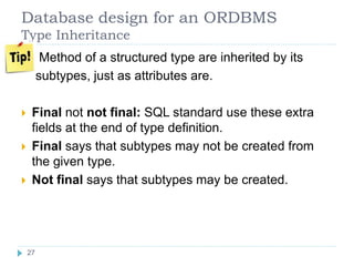 Database design for an ORDBMS
Type Inheritance
 Method of a structured type are inherited by its
subtypes, just as attributes are.
 Final not not final: SQL standard use these extra
fields at the end of type definition.
 Final says that subtypes may not be created from
the given type.
 Not final says that subtypes may be created.
27
 