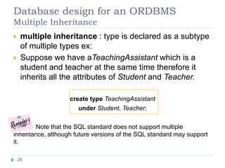 Database design for an ORDBMS
Multiple Inheritance
 multiple inheritance : type is declared as a subtype
of multiple types ex:
 Suppose we have aTeachingAssistant which is a
student and teacher at the same time therefore it
inherits all the attributes of Student and Teacher.
create type TeachingAssistant
under Student, Teacher;
Note that the SQL standard does not support multiple
inheritance, although future versions of the SQL standard may support
it.
28
 