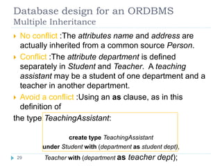 Database design for an ORDBMS
Multiple Inheritance
 No conflict :The attributes name and address are
actually inherited from a common source Person.
 Conflict :The attribute department is defined
separately in Student and Teacher. A teaching
assistant may be a student of one department and a
teacher in another department.
 Avoid a conflict :Using an as clause, as in this
definition of
the type TeachingAssistant:
create type TeachingAssistant
under Student with (department as student dept),
Teacher with (department as teacher dept);29
 