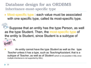 Database design for an ORDBMS
Inheritance-most-specific type
 Most-specific type : each value must be associated
with one specific type, called its most-specific type.
Suppose that an entity has the type Person, as well
as the type Student. Then, the most-specific type of
the entity is Student, since Student is a subtype of
Person.
 An entity cannot have the type Student as well as the type
Teacher unless it has a type, such as TeachingAssistant, that is a
subtype of Teacher, as well as of Student (which is not possible in SQL since
multiple inheritance is not supported by SQL).
30
 