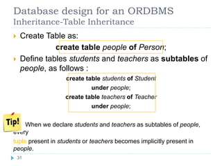 Database design for an ORDBMS
Inheritance-Table Inheritance
 Create Table as:
create table people of Person;
 Define tables students and teachers as subtables of
people, as follows :
create table students of Student
under people;
create table teachers of Teacher
under people;
When we declare students and teachers as subtables of people,
every
tuple present in students or teachers becomes implicitly present in
people.
31
 