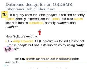 Database design for an ORDBMS
Inheritance-Table Inheritance
If a query uses the table people, it will find not only
tuples directly inserted into that table, but also tuples
inserted into its subtables, namely students and
teachers.
How SQL prevent this
 By only keyword :SQL permits us to find tuples that
are in people but not in its subtables by using “only
people”
The only keyword can also be used in delete and update
statements.
32
 