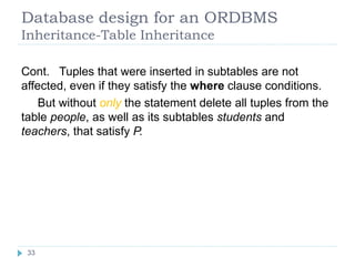 Database design for an ORDBMS
Inheritance-Table Inheritance
Cont. Tuples that were inserted in subtables are not
affected, even if they satisfy the where clause conditions.
But without only the statement delete all tuples from the
table people, as well as its subtables students and
teachers, that satisfy P.
33
 