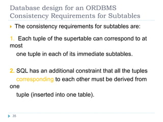 Database design for an ORDBMS
Consistency Requirements for Subtables
 The consistency requirements for subtables are:
1. Each tuple of the supertable can correspond to at
most
one tuple in each of its immediate subtables.
2. SQL has an additional constraint that all the tuples
corresponding to each other must be derived from
one
tuple (inserted into one table).
35
 