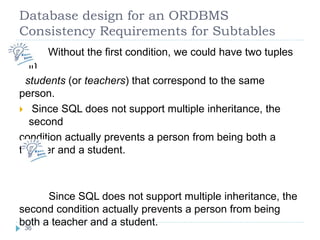 Database design for an ORDBMS
Consistency Requirements for Subtables
 Without the first condition, we could have two tuples
in
students (or teachers) that correspond to the same
person.
 Since SQL does not support multiple inheritance, the
second
condition actually prevents a person from being both a
teacher and a student.
Since SQL does not support multiple inheritance, the
second condition actually prevents a person from being
both a teacher and a student.36
 