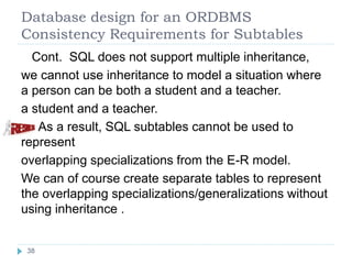 Database design for an ORDBMS
Consistency Requirements for Subtables
Cont. SQL does not support multiple inheritance,
we cannot use inheritance to model a situation where
a person can be both a student and a teacher.
a student and a teacher.
As a result, SQL subtables cannot be used to
represent
overlapping specializations from the E-R model.
We can of course create separate tables to represent
the overlapping specializations/generalizations without
using inheritance .
38
 