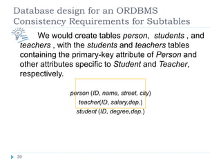 Database design for an ORDBMS
Consistency Requirements for Subtables
 We would create tables person, students , and
teachers , with the students and teachers tables
containing the primary-key attribute of Person and
other attributes specific to Student and Teacher,
respectively.
person (ID, name, street, city)
teacher(ID, salary,dep.)
student (ID, degree,dep.)
39
 