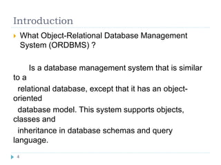 Introduction
 What Object-Relational Database Management
System (ORDBMS) ?
Is a database management system that is similar
to a
relational database, except that it has an object-
oriented
database model. This system supports objects,
classes and
inheritance in database schemas and query
language.
4
 