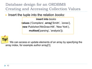 Database design for an ORDBMS
Creating and Accessing Collection Values
 Insert the tuple into the relation books:
insert into books
values (’Compilers’, array[’Smith’, ’Jones’],
new Publisher(’McGraw-Hill’, ’New York’),
multiset[’parsing’, ’analysis’]);
We can access or update elements of an array by specifying the
array index, for example author array[1].
42
 