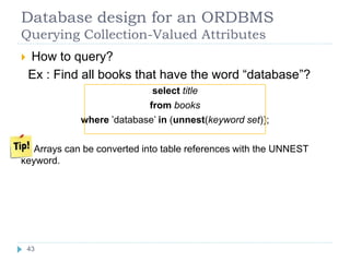 Database design for an ORDBMS
Querying Collection-Valued Attributes
 How to query?
Ex : Find all books that have the word “database”?
select title
from books
where ’database’ in (unnest(keyword set));
Arrays can be converted into table references with the UNNEST
keyword.
43
 