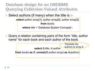 Database design for an ORDBMS
Querying Collection-Valued Attributes
 Select authors (if many) when the title is :-
select author array[1], author array[2], author array[3]
from books
where title = ’Database System Concepts’;
 Query a relation containing pairs of the form “title, author
name” for each book and each author of the book.
select B.title, A.author
from books as B, unnest(B.author array) as A(author);
Translate the
authors to array A
44
44
 