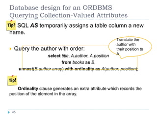 Database design for an ORDBMS
Querying Collection-Valued Attributes
SQL AS temporarily assigns a table column a new
name.
 Query the author with order:
select title, A.author, A.position
from books as B,
unnest(B.author array) with ordinality as A(author, position);
Ordinality clause generates an extra attribute which records the
position of the element in the array.
Translate the
author with
their position to
A
45
 