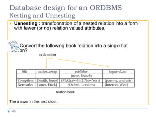 Database design for an ORDBMS
Nesting and Unnesting
 Unnesting : transformation of a nested relation into a form
with fewer (or no) relation valued attributes.
Convert the following book relation into a single flat
relation?
relation book
The answer in the next slide :
collection
46
 