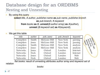 Database design for an ORDBMS
Nesting and Unnesting
 By using this query
select title, A.author, publisher.name as pub name, publisher.branch
as pub branch, K.keyword
from books as B, unnest(B.author array) as A(author),
unnest (B.keyword set) as K(keyword);
 We get this table
flat books: result of unnesting attributes author array and keyword set of
relation
books
47
 