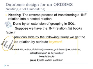 Database design for an ORDBMS
Nesting and Unnesting
 Nesting :The reverse process of transforming a 1NF
relation into a nested relation.
Done by an extension of grouping in SQL.
Suppose we have the 1NF relation flat books
table in
the previous slide by the following Query we get the
nested relation by attribute keyword:
select title, author, Publisher(pub name, pub branch) as publisher,
collect(keyword) as keyword set
from flat books
group by title, author, publisher;
48
 