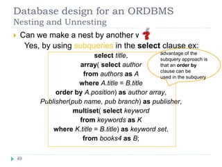 Database design for an ORDBMS
Nesting and Unnesting
 Can we make a nest by another way
Yes, by using subqueries in the select clause ex:
select title,
array( select author
from authors as A
where A.title = B.title
order by A.position) as author array,
Publisher(pub name, pub branch) as publisher,
multiset( select keyword
from keywords as K
where K.title = B.title) as keyword set,
from books4 as B;
advantage of the
subquery approach is
that an order by
clause can be
used in the subquery
49
 