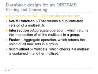Database design for an ORDBMS
Nesting and Unnesting
 Operators that SQL 2003 provide on multiset:-
 Set(M) function :- That returns a duplicate-free
version of a multiset M.
 Intersection :-Aggregate operation , which returns
the intersection of all the multisets in a group.
 Fusion :-Aggregate operation, which returns the
union of all multisets in a group.
 Submultiset :-Predicate, which checks if a multiset
is contained in another multiset.
50
50
 