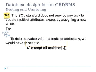 Database design for an ORDBMS
Nesting and Unnesting
The SQL standard does not provide any way to
update multiset attributes except by assigning a new
value.
For
To delete a value v from a multiset attribute A, we
would have to set it to
(A except all multiset[v]).
51
 