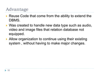 Advantage
 Reuse Code that come from the ability to extend the
DBMS.
 Was created to handle new data type such as audio,
video and image files that relation database not
equipped.
 Allow organization to continue using their existing
system , without having to make major changes.
52
 