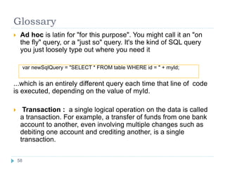 Glossary
 Ad hoc is latin for "for this purpose". You might call it an "on
the fly" query, or a "just so" query. It's the kind of SQL query
you just loosely type out where you need it
var newSqlQuery = "SELECT * FROM table WHERE id = " + myId;
...which is an entirely different query each time that line of code
is executed, depending on the value of myId.
 Transaction : a single logical operation on the data is called
a transaction. For example, a transfer of funds from one bank
account to another, even involving multiple changes such as
debiting one account and crediting another, is a single
transaction.
58
58
 