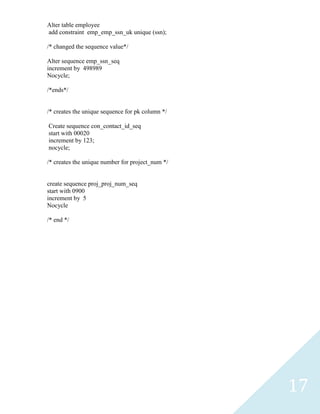 Alter table employee
add constraint emp_emp_ssn_uk unique (ssn);

/* changed the sequence value*/

Alter sequence emp_ssn_seq
increment by 498989
Nocycle;

/*ends*/


/* creates the unique sequence for pk column */

Create sequence con_contact_id_seq
start with 00020
increment by 123;
nocycle;

/* creates the unique number for project_num */


create sequence proj_proj_num_seq
start with 0900
increment by 5
Nocycle

/* end */




                                                  17
 
