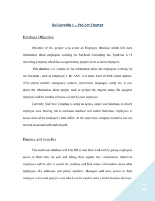 Deliverable 1 – Project Charter

Database Objective

       Objective of this project is to create an Employee Database which will store

information about employees working for SunTrust Consulting Inc. SunTrust is IT

consulting company which has assigned many projects to its several employees.

        This database will contain all the information about the employees working for

the SunTrust , such as Employee’s ID, SSN, first name, Date of birth, home address,

office phone number, emergency contacts, department, languages, salary etc. It also

stores the information about project such as project ID, project name, the assigned

employee and the number of hours worked by each employee.

       Currently, SunTrust Company is using an access, single user database, to record

employee data. Moving this to multiuser database will enable individual employees to

access most of the employee’s data online. At the same time, company executive can see

the cost associated with each project.



Purpose and benefits

       This multi user database will help HR to ease their workload by giving employees

access to their data via web and letting them update their information. Moreover

employees will be able to search the database and find contact information about other

employees like addresses and phone numbers. Managers will have access to their

employee’s data and project’s cost which can be used to make a better business decision.


                                                                                           2
 