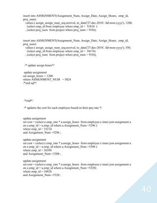 insert into ASSIGNMENT(Assignment_Num, Assign_Date, Assign_Hours, emp_id,
proj_num)
  values ( assign_assign_num_seq.nextval, to_date('27-dec-2010', 'dd-mon-yyyy'), 1200,
    (select emp_id from employee where emp_id = 31834 )
  , (select proj_num from project where proj_num = 910));


insert into ASSIGNMENT(Assignment_Num, Assign_Date, Assign_Hours, emp_id,
proj_num)
  values ( assign_assign_num_seq.nextval, to_date('27-dec-2010', 'dd-mon-yyyy'), 550,
    (select emp_id from employee where emp_id = 34174)
  , (select proj_num from project where proj_num = 910));


 /* update assign hours*/

 update assignment
set assign_hours = 1200
where ASSIGNMENT_NUM = 5824
/*end sql*/




/*end*/

/* updates the cost for each employee based on their pay rate */


update assignment
set cost = (select e.emp_rate * a.assign_hours from employee e inner join assignment a
on e.emp_id = a.emp_id where a.Assignment_Num =5296 )
where emp_id = 35214
and Assignment_Num =5296 ;

update assignment
set cost = (select e.emp_rate * a.assign_hours from employee e inner join assignment a
on e.emp_id = a.emp_id where a.Assignment_Num =5308 )
where emp_id = 36384
and Assignment_Num =5308 ;

update assignment
set cost = (select e.emp_rate * a.assign_hours from employee e inner join assignment a
on e.emp_id = a.emp_id where a.Assignment_Num =5320)
where emp_id = 34824
and Assignment_Num =5320 ;




                                                                                         40
 