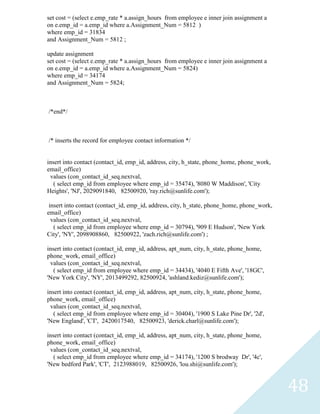 set cost = (select e.emp_rate * a.assign_hours from employee e inner join assignment a
on e.emp_id = a.emp_id where a.Assignment_Num = 5812 )
where emp_id = 31834
and Assignment_Num = 5812 ;

update assignment
set cost = (select e.emp_rate * a.assign_hours from employee e inner join assignment a
on e.emp_id = a.emp_id where a.Assignment_Num = 5824)
where emp_id = 34174
and Assignment_Num = 5824;



/*end*/



/* inserts the record for employee contact information */


insert into contact (contact_id, emp_id, address, city, h_state, phone_home, phone_work,
email_office)
 values (con_contact_id_seq.nextval,
   ( select emp_id from employee where emp_id = 35474), '8080 W Maddison', 'City
Heights', 'NJ', 2029091840, 82500920, 'ray.rich@sunlife.com');

 insert into contact (contact_id, emp_id, address, city, h_state, phone_home, phone_work,
email_office)
  values (con_contact_id_seq.nextval,
   ( select emp_id from employee where emp_id = 30794), '909 E Hudson', 'New York
City', 'NY', 2098908860, 82500922, 'zach.rich@sunlife.com') ;

insert into contact (contact_id, emp_id, address, apt_num, city, h_state, phone_home,
phone_work, email_office)
 values (con_contact_id_seq.nextval,
   ( select emp_id from employee where emp_id = 34434), '4040 E Fifth Ave', '18GC',
'New York City', 'NY', 2013499292, 82500924, 'ashland.kediz@sunlife.com');

insert into contact (contact_id, emp_id, address, apt_num, city, h_state, phone_home,
phone_work, email_office)
 values (con_contact_id_seq.nextval,
   ( select emp_id from employee where emp_id = 30404), '1900 S Lake Pine Dr', '2d',
'New England', 'CT', 2420017540, 82500923, 'derick.charl@sunlife.com');

insert into contact (contact_id, emp_id, address, apt_num, city, h_state, phone_home,
phone_work, email_office)
 values (con_contact_id_seq.nextval,
   ( select emp_id from employee where emp_id = 34174), '1200 S brodway Dr', '4c',
'New bedford Park', 'CT', 2123988019, 82500926, 'lou.shi@sunlife.com');



                                                                                            48
 
