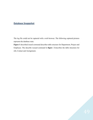 Database Snappshot




The log file could not be captured with a web browser. The following captured pictures
reprsents the database state.
Figure 1 described issued command describes table structure for Department, Project and
Employee. The describe isssued command in figure 2 describes the table structures for
Job, Contact and Assiignment.




                                                                                          49
 