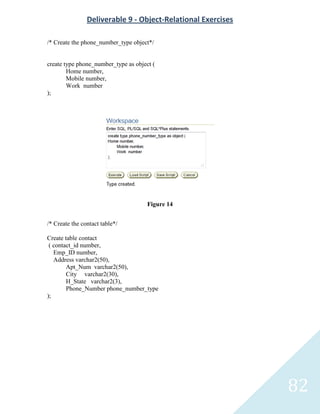 Deliverable 9 - Object-Relational Exercises

/* Create the phone_number_type object*/


create type phone_number_type as object (
        Home number,
        Mobile number,
        Work number
);




                                      Figure 14


/* Create the contact table*/

Create table contact
 ( contact_id number,
   Emp_ID number,
   Address varchar2(50),
        Apt_Num varchar2(50),
        City varchar2(30),
        H_State varchar2(3),
        Phone_Number phone_number_type
);




                                                              82
 