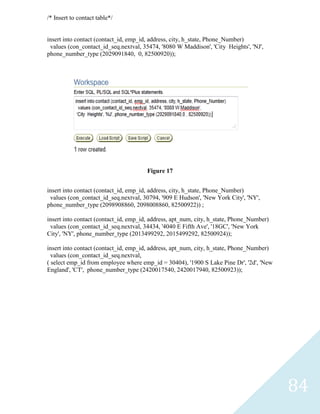 /* Insert to contact table*/


insert into contact (contact_id, emp_id, address, city, h_state, Phone_Number)
 values (con_contact_id_seq.nextval, 35474, '8080 W Maddison', 'City Heights', 'NJ',
phone_number_type (2029091840, 0, 82500920));




                                       Figure 17


insert into contact (contact_id, emp_id, address, city, h_state, Phone_Number)
 values (con_contact_id_seq.nextval, 30794, '909 E Hudson', 'New York City', 'NY',
phone_number_type (2098908860, 2098008860, 82500922)) ;

insert into contact (contact_id, emp_id, address, apt_num, city, h_state, Phone_Number)
 values (con_contact_id_seq.nextval, 34434, '4040 E Fifth Ave', '18GC', 'New York
City', 'NY', phone_number_type (2013499292, 2015499292, 82500924));

insert into contact (contact_id, emp_id, address, apt_num, city, h_state, Phone_Number)
  values (con_contact_id_seq.nextval,
( select emp_id from employee where emp_id = 30404), '1900 S Lake Pine Dr', '2d', 'New
England', 'CT', phone_number_type (2420017540, 2420017940, 82500923));




                                                                                          84
 
