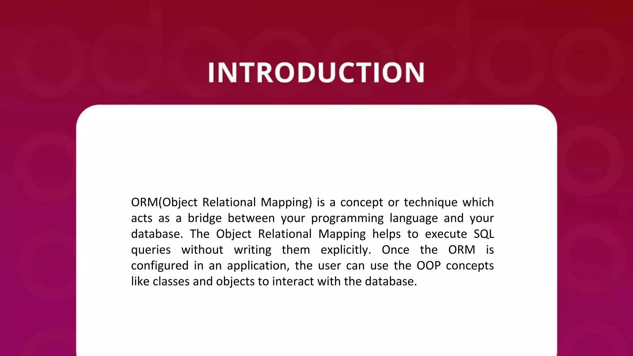 ORM(Object Relational Mapping) is a concept or technique which
acts as a bridge between your programming language and your
database. The Object Relational Mapping helps to execute SQL
queries without writing them explicitly. Once the ORM is
configured in an application, the user can use the OOP concepts
like classes and objects to interact with the database.
 