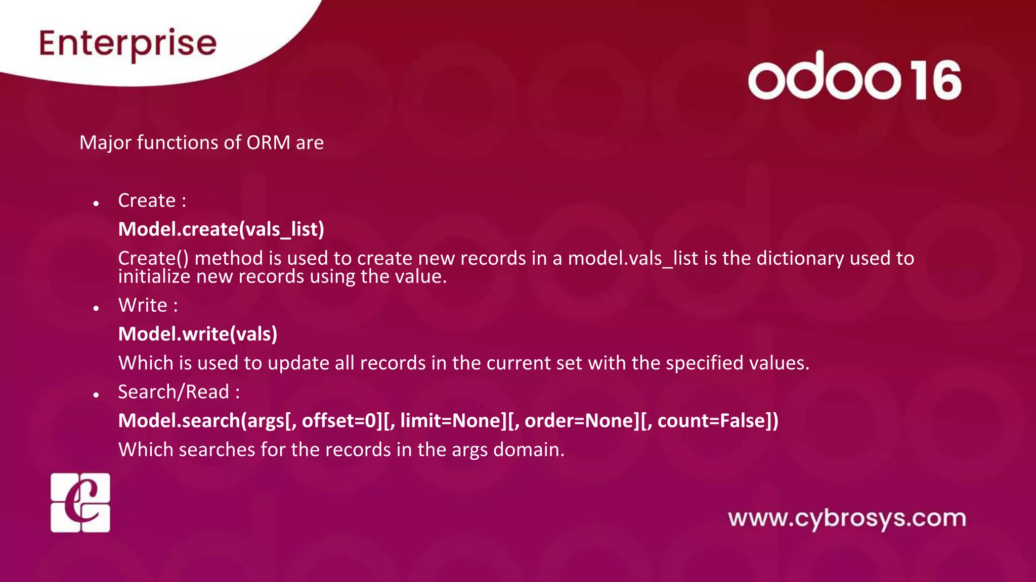Major functions of ORM are
● Create :
Model.create(vals_list)
Create() method is used to create new records in a model.vals_list is the dictionary used to
initialize new records using the value.
● Write :
Model.write(vals)
Which is used to update all records in the current set with the specified values.
● Search/Read :
Model.search(args[, offset=0][, limit=None][, order=None][, count=False])
Which searches for the records in the args domain.
 