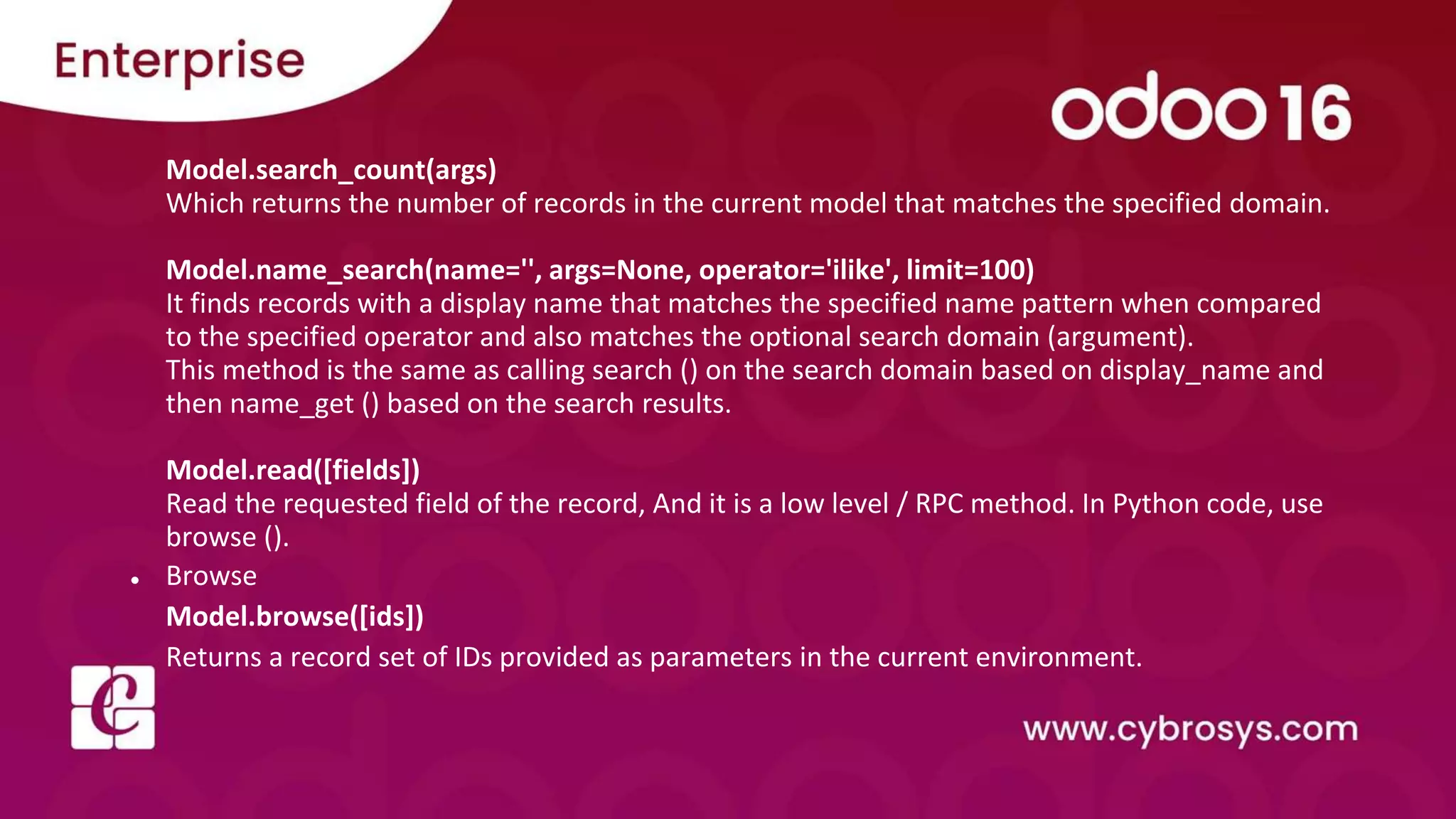 Model.search_count(args)
Which returns the number of records in the current model that matches the specified domain.
Model.name_search(name='', args=None, operator='ilike', limit=100)
It finds records with a display name that matches the specified name pattern when compared
to the specified operator and also matches the optional search domain (argument).
This method is the same as calling search () on the search domain based on display_name and
then name_get () based on the search results.
Model.read([fields])
Read the requested field of the record, And it is a low level / RPC method. In Python code, use
browse ().
● Browse
Model.browse([ids])
Returns a record set of IDs provided as parameters in the current environment.
 