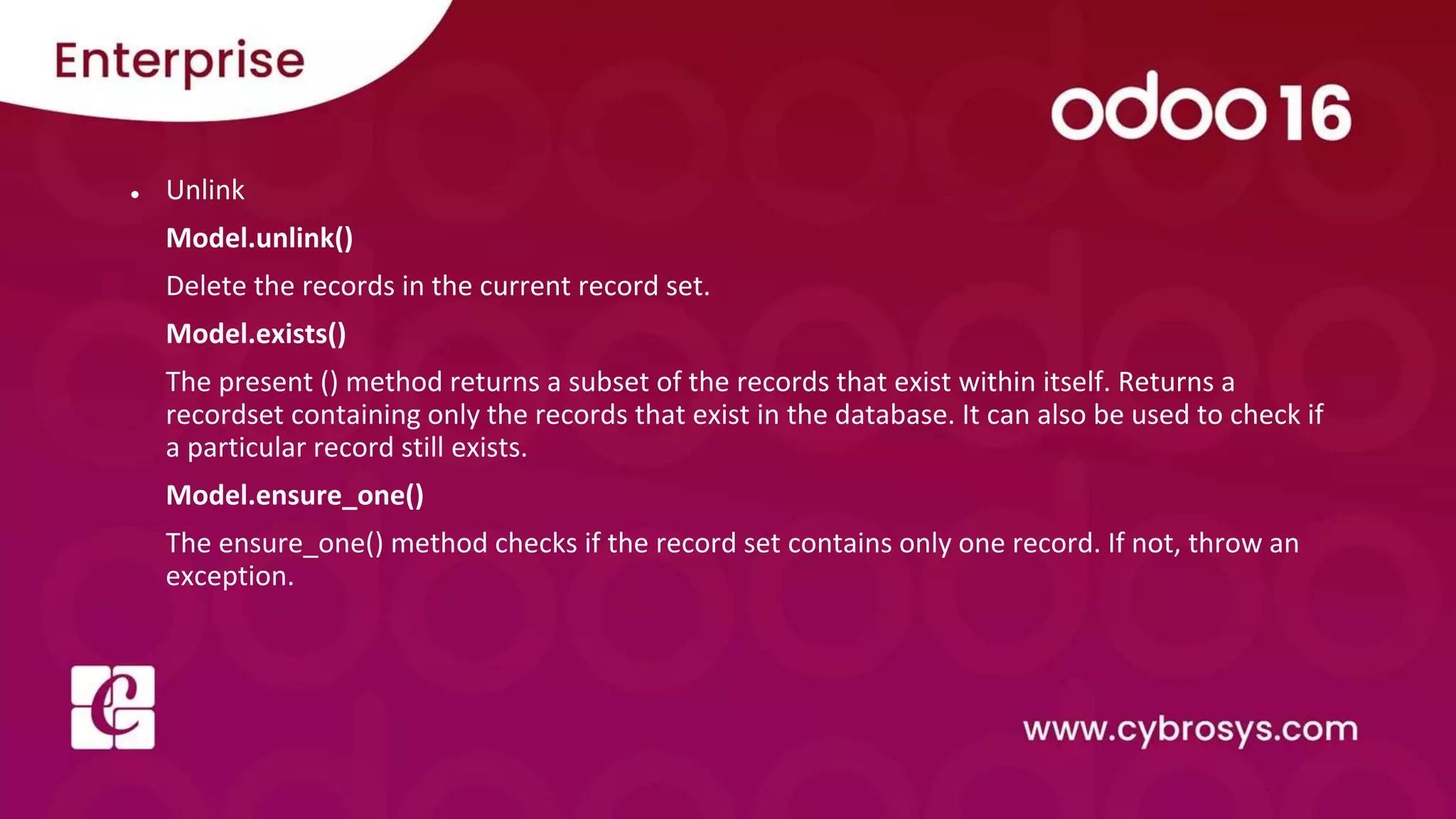● Unlink
Model.unlink()
Delete the records in the current record set.
Model.exists()
The present () method returns a subset of the records that exist within itself. Returns a
recordset containing only the records that exist in the database. It can also be used to check if
a particular record still exists.
Model.ensure_one()
The ensure_one() method checks if the record set contains only one record. If not, throw an
exception.
 