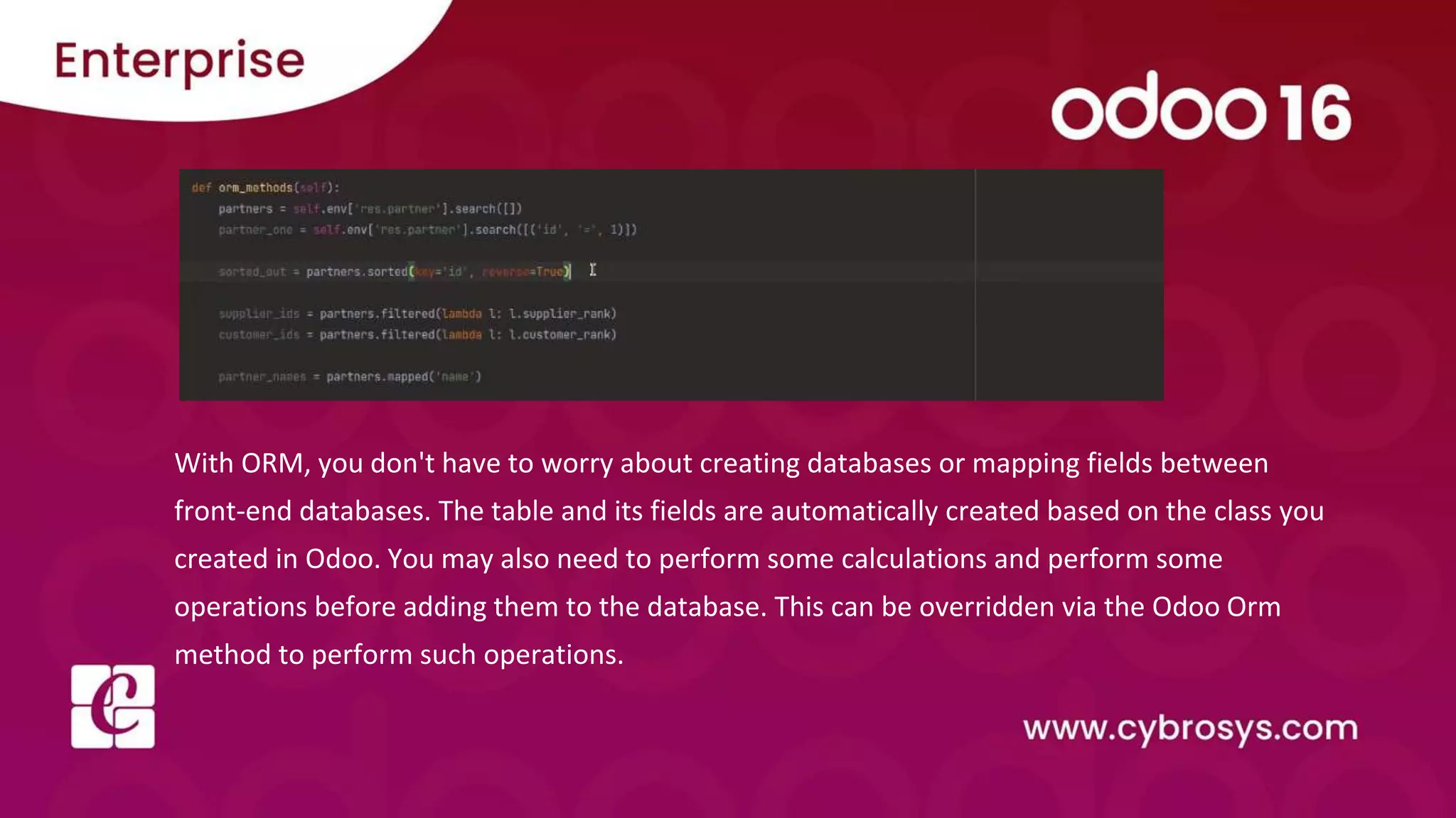 With ORM, you don't have to worry about creating databases or mapping fields between
front-end databases. The table and its fields are automatically created based on the class you
created in Odoo. You may also need to perform some calculations and perform some
operations before adding them to the database. This can be overridden via the Odoo Orm
method to perform such operations.
 