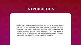 ORM(Object Relational Mapping) is a concept or technique which
acts as a bridge between your programming language and your
database. The Object Relational Mapping helps to execute SQL
queries without writing them explicitly. Once the ORM is
configured in an application, the user can use the OOP concepts
like classes and objects to interact with the database.
 