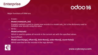 Major functions of ORM are
● Create :
Model.create(vals_list)
Create() method is used to create new records in a model.vals_list is the dictionary used to
initialize new records using the value.
● Write :
Model.write(vals)
Which is used to update all records in the current set with the specified values.
● Search/Read :
Model.search(args[, offset=0][, limit=None][, order=None][, count=False])
Which searches for the records in the args domain.
 