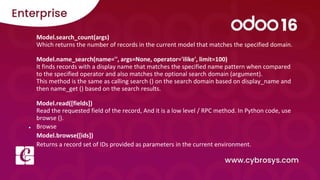 Model.search_count(args)
Which returns the number of records in the current model that matches the specified domain.
Model.name_search(name='', args=None, operator='ilike', limit=100)
It finds records with a display name that matches the specified name pattern when compared
to the specified operator and also matches the optional search domain (argument).
This method is the same as calling search () on the search domain based on display_name and
then name_get () based on the search results.
Model.read([fields])
Read the requested field of the record, And it is a low level / RPC method. In Python code, use
browse ().
● Browse
Model.browse([ids])
Returns a record set of IDs provided as parameters in the current environment.
 