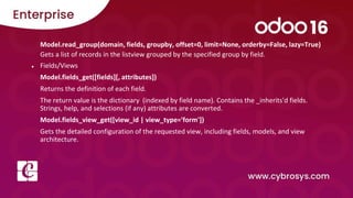 Model.read_group(domain, fields, groupby, offset=0, limit=None, orderby=False, lazy=True)
Gets a list of records in the listview grouped by the specified group by field.
● Fields/Views
Model.fields_get([fields][, attributes])
Returns the definition of each field.
The return value is the dictionary (indexed by field name). Contains the _inherits'd fields.
Strings, help, and selections (if any) attributes are converted.
Model.fields_view_get([view_id | view_type='form'])
Gets the detailed configuration of the requested view, including fields, models, and view
architecture.
 