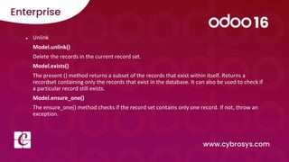 ● Unlink
Model.unlink()
Delete the records in the current record set.
Model.exists()
The present () method returns a subset of the records that exist within itself. Returns a
recordset containing only the records that exist in the database. It can also be used to check if
a particular record still exists.
Model.ensure_one()
The ensure_one() method checks if the record set contains only one record. If not, throw an
exception.
 