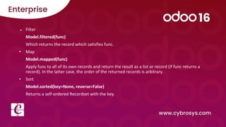 ● Filter
Model.filtered(func)
Which returns the record which satisfies func.
• Map
Model.mapped(func)
Apply func to all of its own records and return the result as a list or record (if func returns a
record). In the latter case, the order of the returned records is arbitrary.
• Sort
Model.sorted(key=None, reverse=False)
Returns a self-ordered Recordset with the key.
 