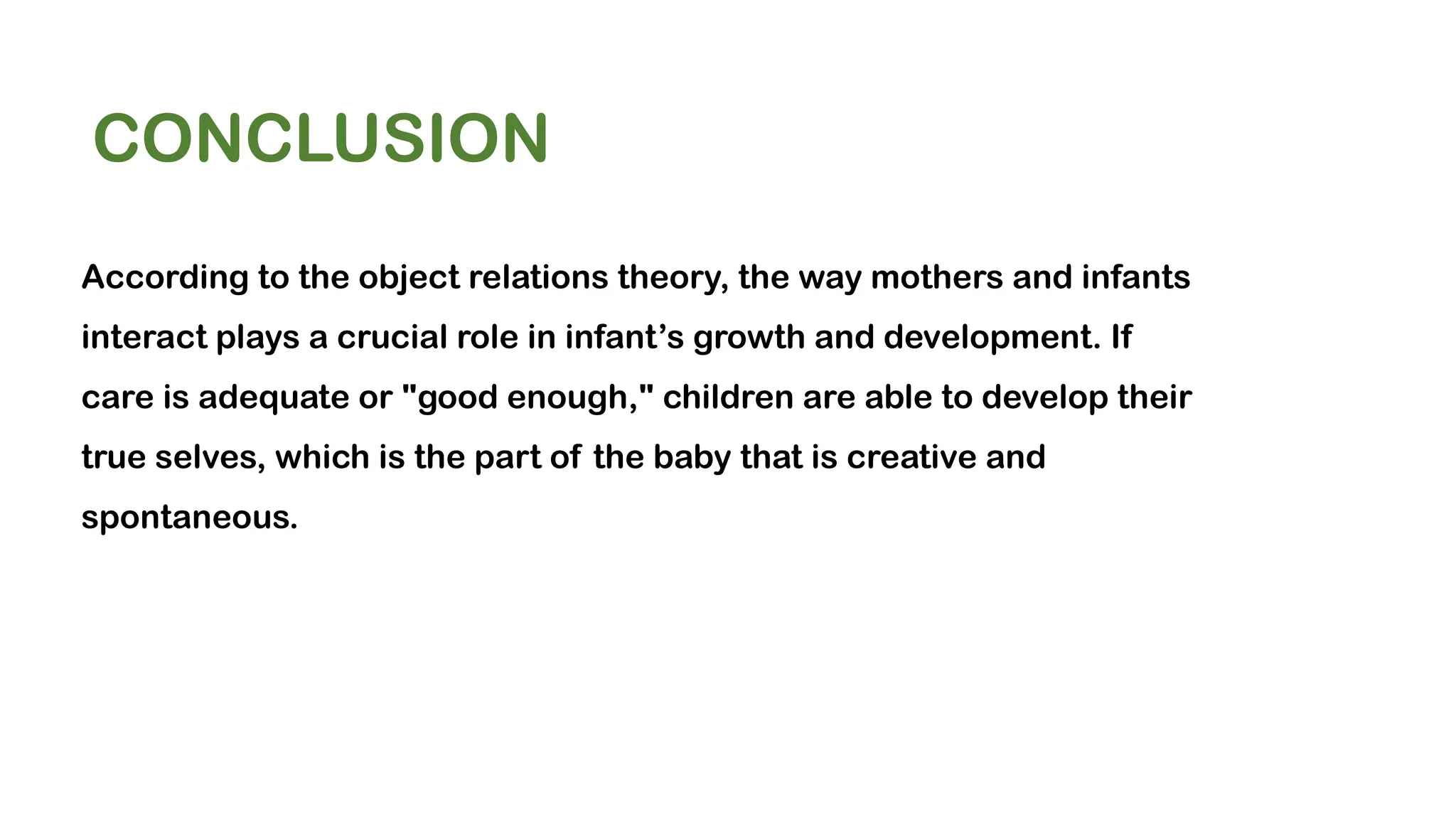 CONCLUSION
According to the object relations theory, the way mothers and infants
interact plays a crucial role in infant’s growth and development. If
care is adequate or "good enough," children are able to develop their
true selves, which is the part of the baby that is creative and
spontaneous.
 